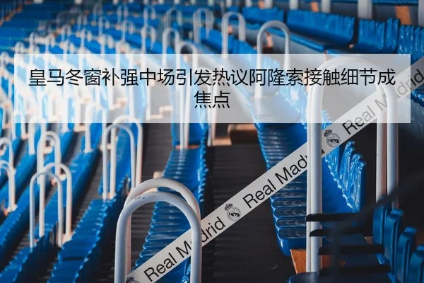 皇马冬窗补强中场引发热议阿隆索接触细节成焦点